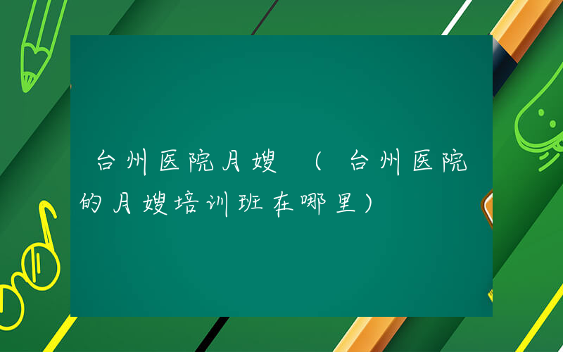 台州医院月嫂 (台州医院的月嫂培训班在哪里)